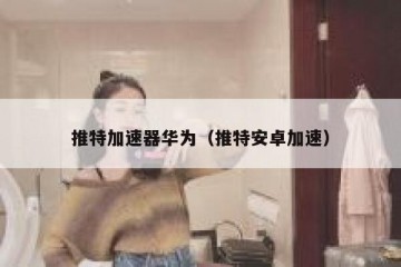 推特加速器华为（推特安卓加速）