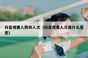 抖音观看人数和人次（抖音观看人次是什么意思）