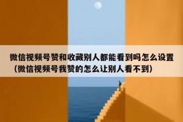 微信视频号赞和收藏别人都能看到吗怎么设置（微信视频号我赞的怎么让别人看不到）