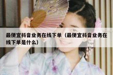 最便宜抖音业务在线下单（最便宜抖音业务在线下单是什么）