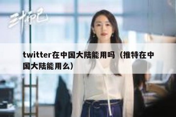 twitter在中国大陆能用吗（推特在中国大陆能用么）