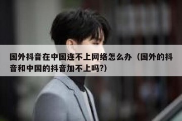 国外抖音在中国连不上网络怎么办（国外的抖音和中国的抖音加不上吗?）