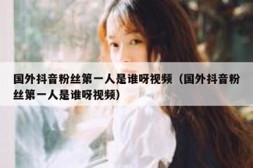 国外抖音粉丝第一人是谁呀视频（国外抖音粉丝第一人是谁呀视频）