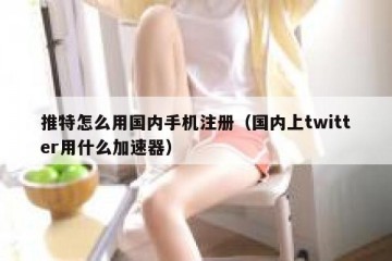 推特怎么用国内手机注册（国内上twitter用什么加速器）