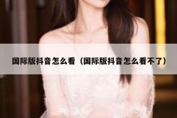 国际版抖音怎么看（国际版抖音怎么看不了）