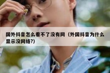 国外抖音怎么看不了没有网（外国抖音为什么显示没网络?）