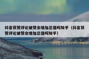 抖音获赞评论被赞会增加总值吗知乎（抖音获赞评论被赞会增加总值吗知乎）