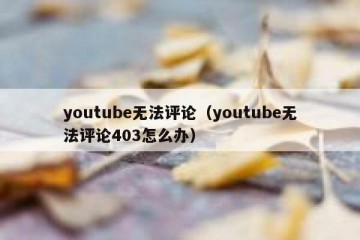 youtube无法评论（youtube无法评论403怎么办）
