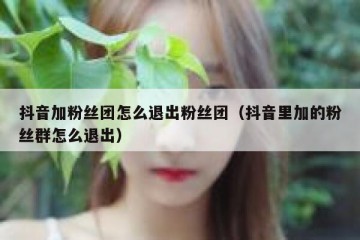 抖音加粉丝团怎么退出粉丝团（抖音里加的粉丝群怎么退出）