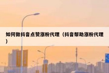 如何做抖音点赞涨粉代理（抖音帮助涨粉代理）
