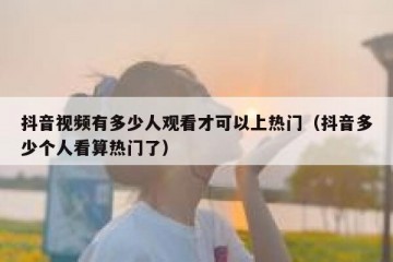 抖音视频有多少人观看才可以上热门（抖音多少个人看算热门了）