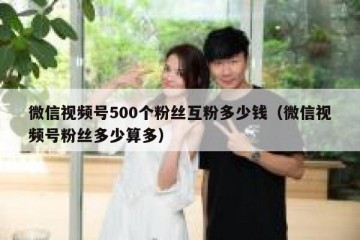 微信视频号500个粉丝互粉多少钱（微信视频号粉丝多少算多）