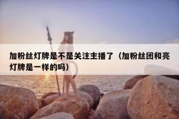 加粉丝灯牌是不是关注主播了（加粉丝团和亮灯牌是一样的吗）