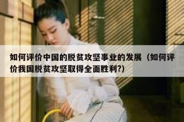 如何评价中国的脱贫攻坚事业的发展（如何评价我国脱贫攻坚取得全面胜利?）