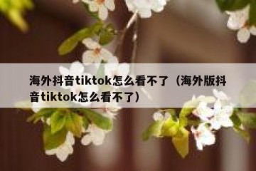 海外抖音tiktok怎么看不了（海外版抖音tiktok怎么看不了）