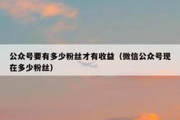 公众号要有多少粉丝才有收益（微信公众号现在多少粉丝）