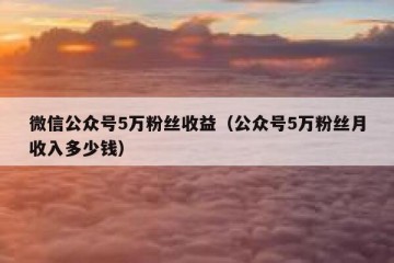 微信公众号5万粉丝收益（公众号5万粉丝月收入多少钱）
