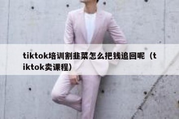 tiktok培训割韭菜怎么把钱追回呢（tiktok卖课程）