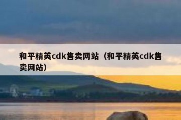和平精英cdk售卖网站（和平精英cdk售卖网站）