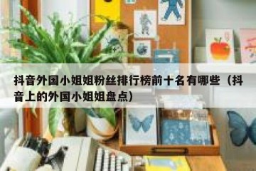 抖音外国小姐姐粉丝排行榜前十名有哪些（抖音上的外国小姐姐盘点）