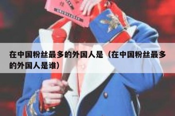 在中国粉丝最多的外国人是（在中国粉丝最多的外国人是谁）