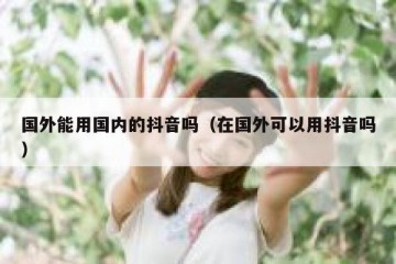 国外能用国内的抖音吗（在国外可以用抖音吗）