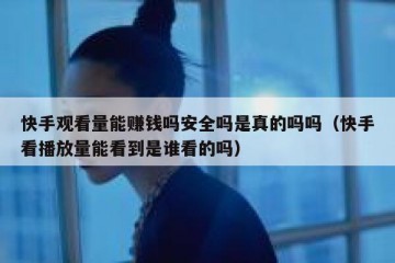 快手观看量能赚钱吗安全吗是真的吗吗（快手看播放量能看到是谁看的吗）