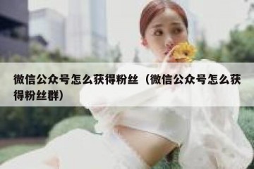 微信公众号怎么获得粉丝（微信公众号怎么获得粉丝群）