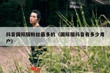 抖音国际版粉丝最多的（国际版抖音有多少用户）