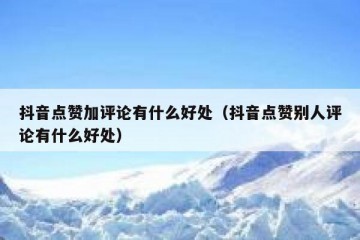 抖音点赞加评论有什么好处（抖音点赞别人评论有什么好处）