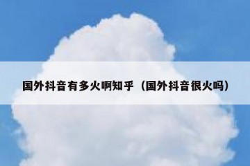 国外抖音有多火啊知乎（国外抖音很火吗）