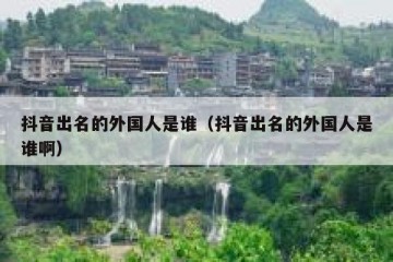 抖音出名的外国人是谁（抖音出名的外国人是谁啊）