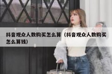 抖音观众人数购买怎么算（抖音观众人数购买怎么算钱）
