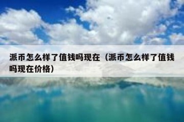 派币怎么样了值钱吗现在（派币怎么样了值钱吗现在价格）
