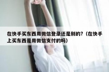 在快手买东西用微信登录还是别的?（在快手上买东西是用微信支付的吗）