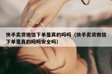 快手卖货微信下单是真的吗吗（快手卖货微信下单是真的吗吗安全吗）