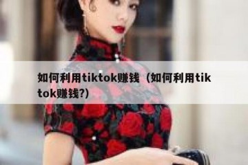 如何利用tiktok赚钱（如何利用tiktok赚钱?）