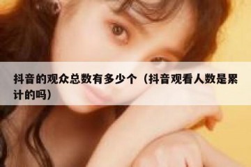抖音的观众总数有多少个（抖音观看人数是累计的吗）