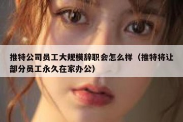 推特公司员工大规模辞职会怎么样（推特将让部分员工永久在家办公）
