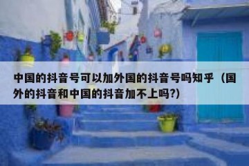 中国的抖音号可以加外国的抖音号吗知乎（国外的抖音和中国的抖音加不上吗?）