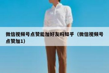 微信视频号点赞能加好友吗知乎（微信视频号点赞加1）
