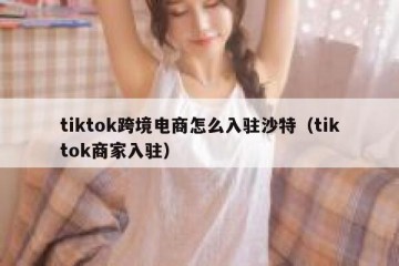 tiktok跨境电商怎么入驻沙特（tiktok商家入驻）