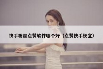 快手粉丝点赞软件哪个好（点赞快手便宜）