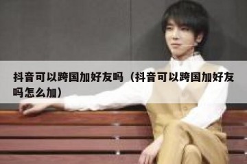 抖音可以跨国加好友吗（抖音可以跨国加好友吗怎么加）