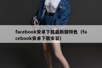 facebook安卓下载最新版特色（facebook安卓下载安装）