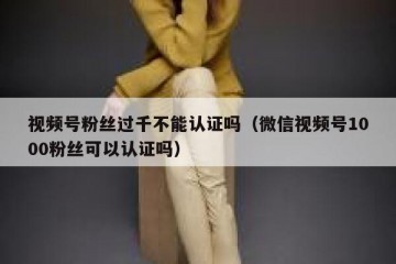 视频号粉丝过千不能认证吗（微信视频号1000粉丝可以认证吗）