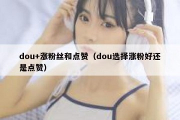 dou+涨粉丝和点赞（dou选择涨粉好还是点赞）