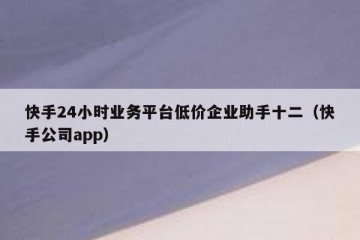 快手24小时业务平台低价企业助手十二（快手公司app）