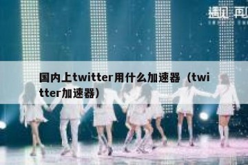 国内上twitter用什么加速器（twitter加速器）