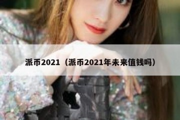 派币2021（派币2021年未来值钱吗）